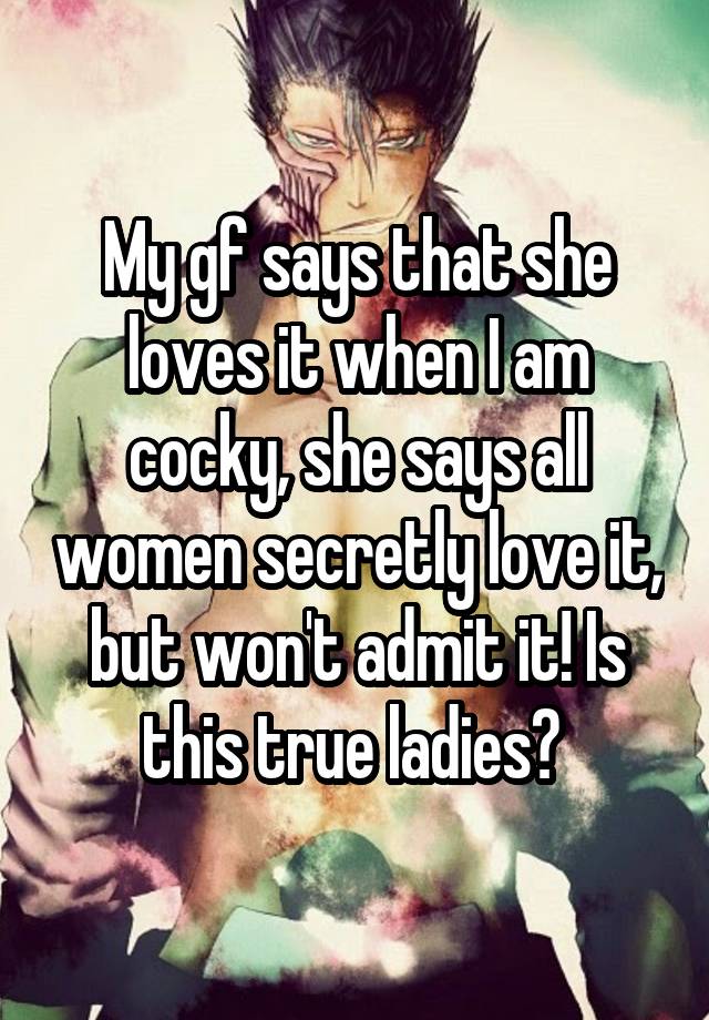 My gf says that she loves it when I am cocky, she says all women secretly love it, but won't admit it! Is this true ladies? 