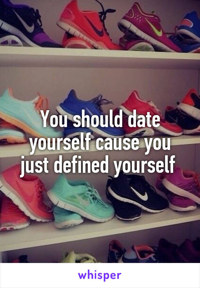 You should date yourself cause you just defined yourself 