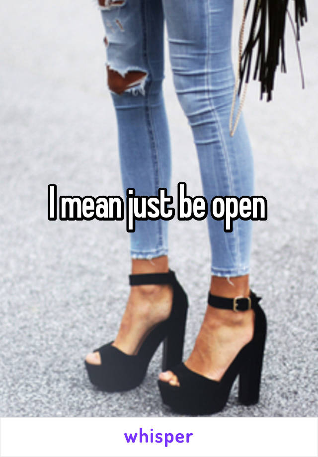 I mean just be open 
