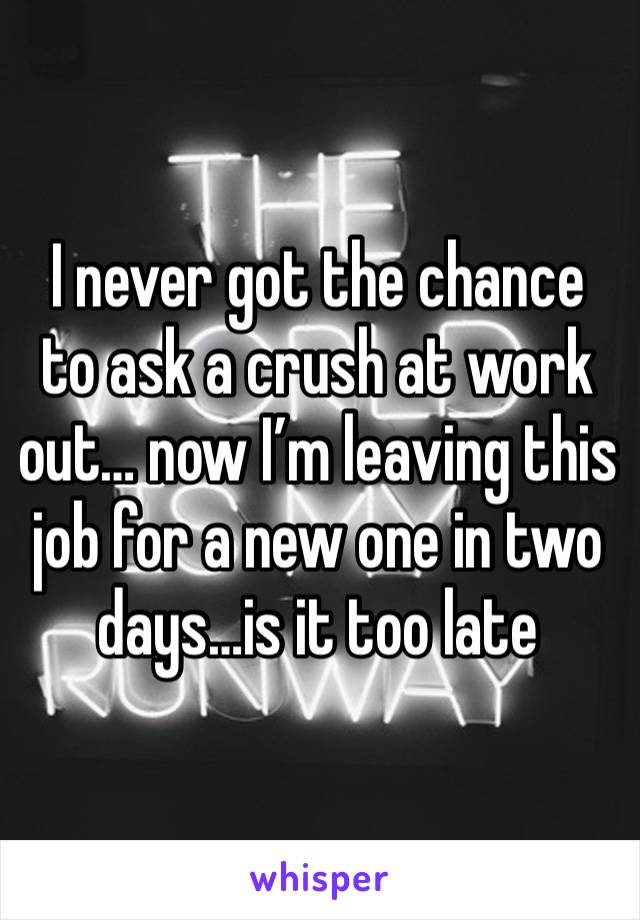 I never got the chance to ask a crush at work out… now I’m leaving this job for a new one in two days…is it too late