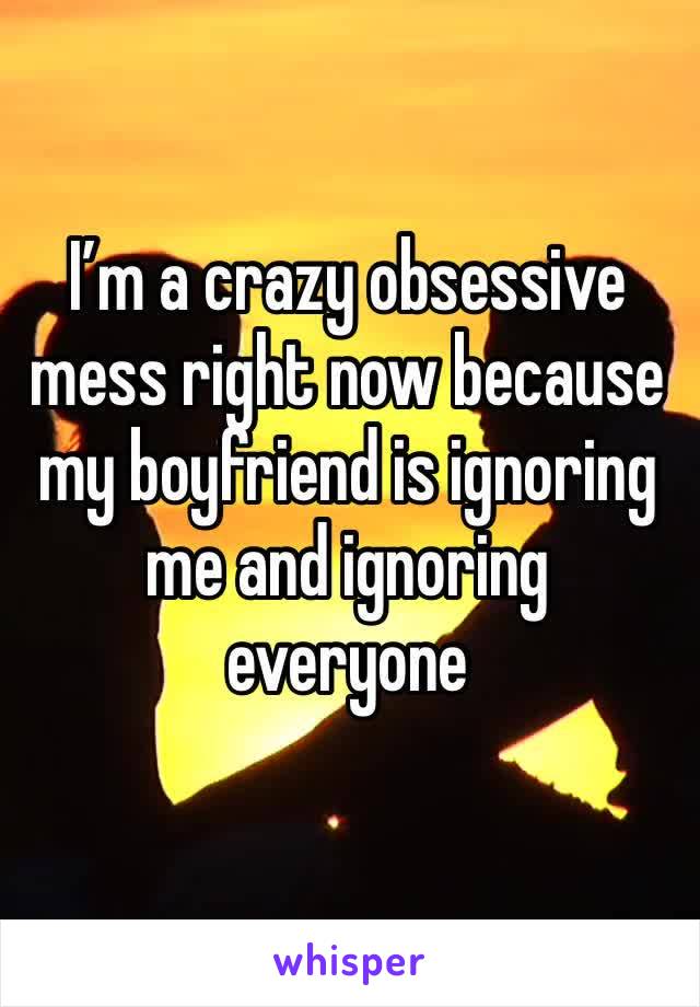 I’m a crazy obsessive mess right now because my boyfriend is ignoring me and ignoring everyone 