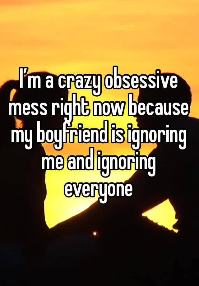 I’m a crazy obsessive mess right now because my boyfriend is ignoring me and ignoring everyone 