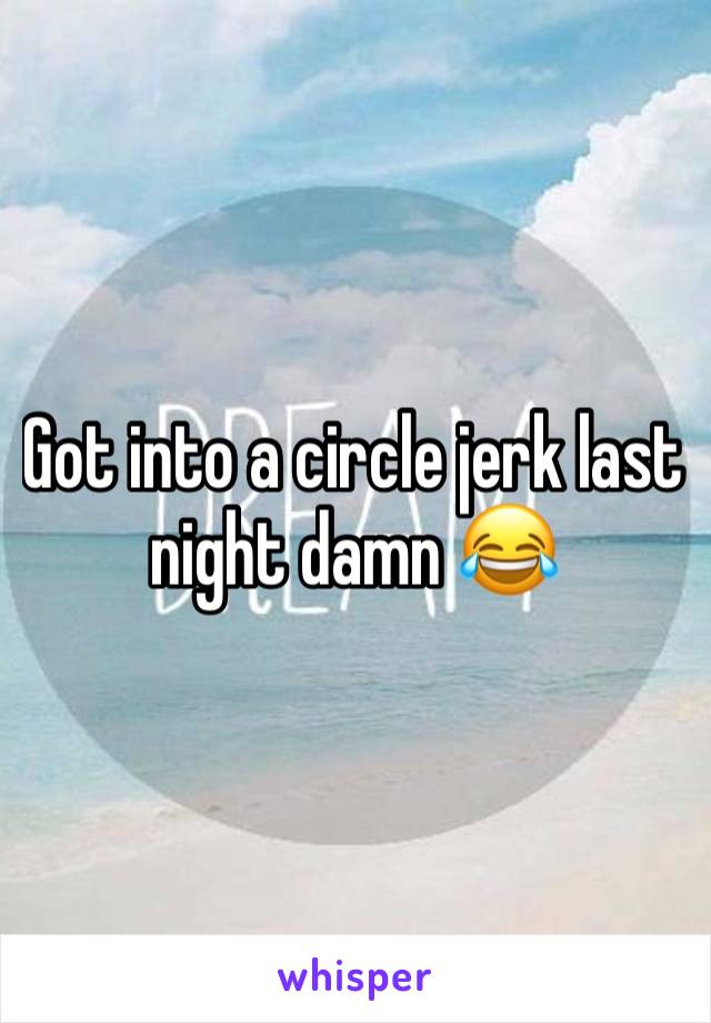 Got into a circle jerk last night damn 😂