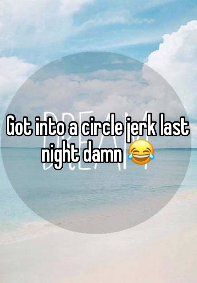 Got into a circle jerk last night damn 😂