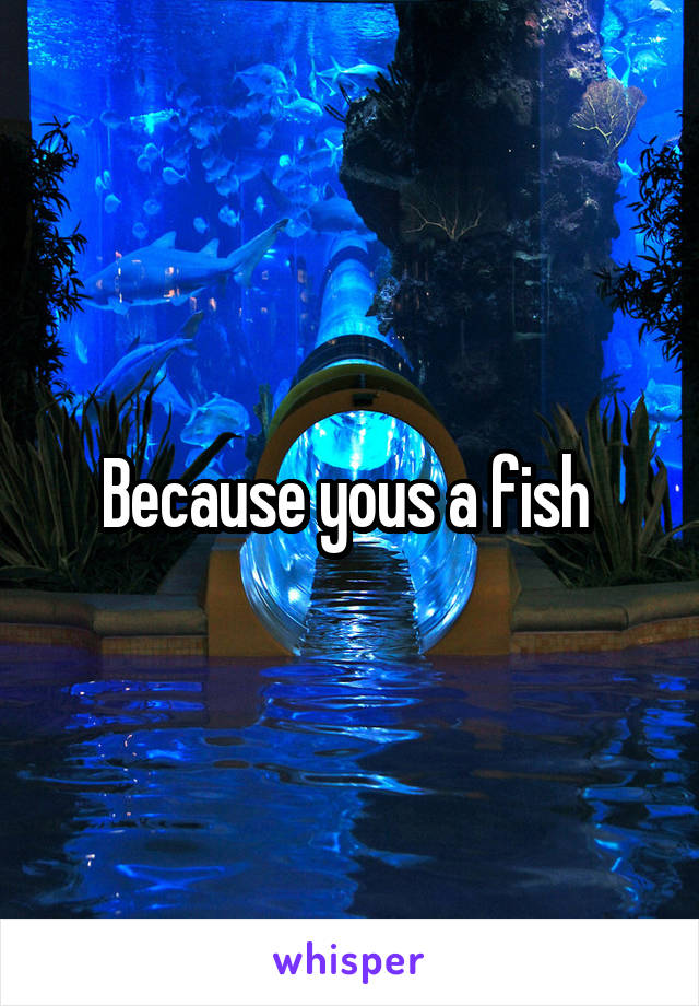 Because yous a fish 