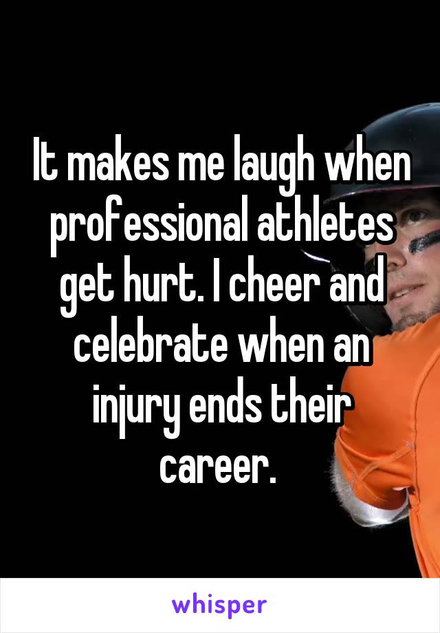 It makes me laugh when professional athletes get hurt. I cheer and celebrate when an injury ends their career. 