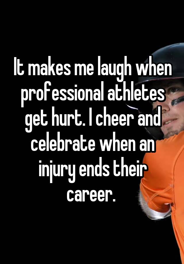 It makes me laugh when professional athletes get hurt. I cheer and celebrate when an injury ends their career. 