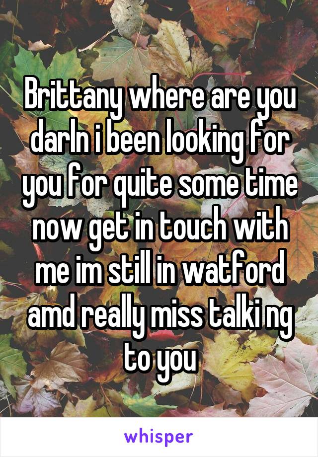  Brittany where are you darln i been looking for you for quite some time now get in touch with me im still in watford amd really miss talki ng to you