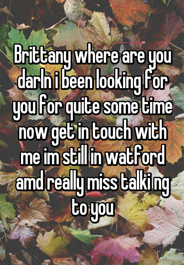  Brittany where are you darln i been looking for you for quite some time now get in touch with me im still in watford amd really miss talki ng to you