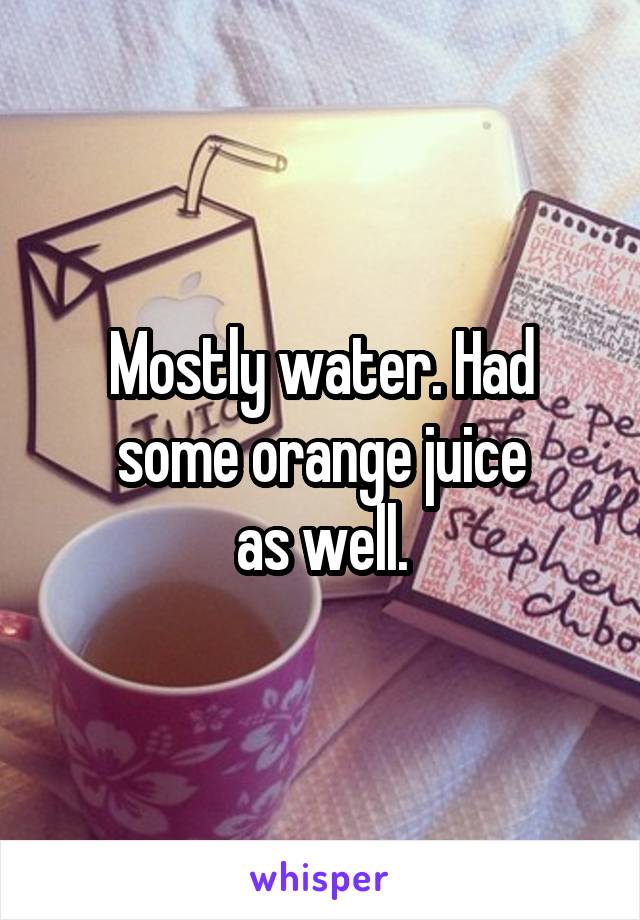 Mostly water. Had some orange juice
as well.