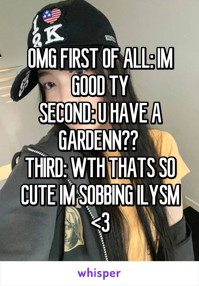 OMG FIRST OF ALL: IM GOOD TY
SECOND: U HAVE A GARDENN?? 
THIRD: WTH THATS SO CUTE IM SOBBING ILYSM <3