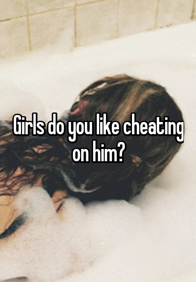 Girls do you like cheating on him?