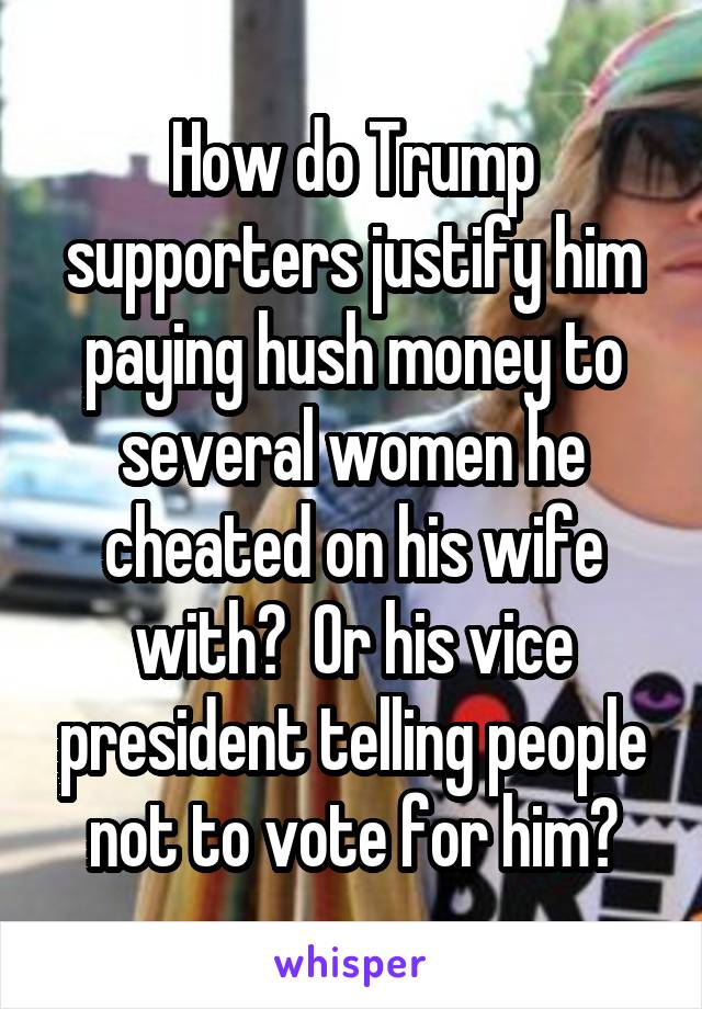 How do Trump supporters justify him paying hush money to several women he cheated on his wife with?  Or his vice president telling people not to vote for him?