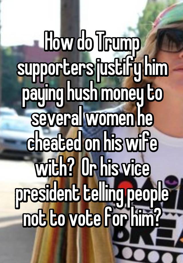 How do Trump supporters justify him paying hush money to several women he cheated on his wife with?  Or his vice president telling people not to vote for him?