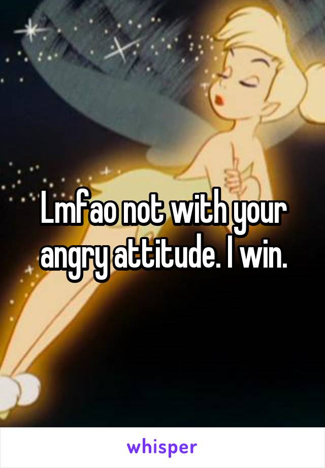 Lmfao not with your angry attitude. I win.