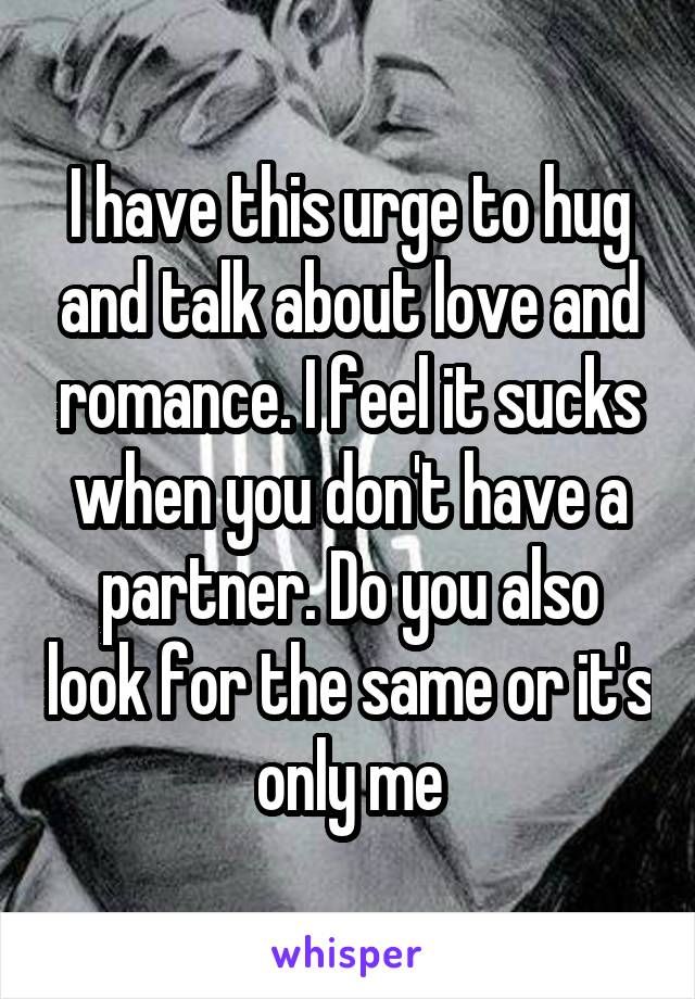 I have this urge to hug and talk about love and romance. I feel it sucks when you don't have a partner. Do you also look for the same or it's only me