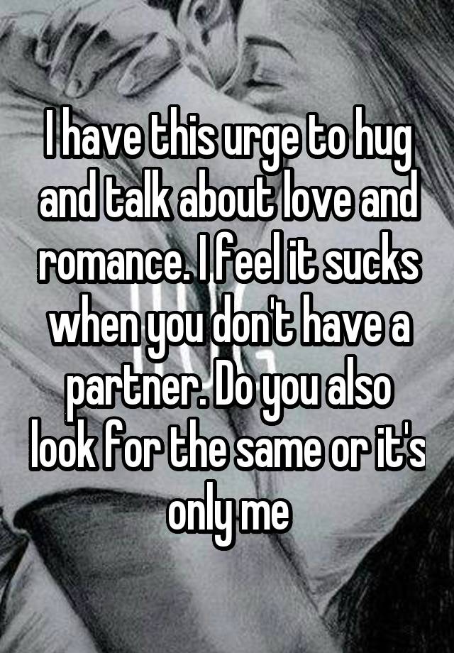 I have this urge to hug and talk about love and romance. I feel it sucks when you don't have a partner. Do you also look for the same or it's only me