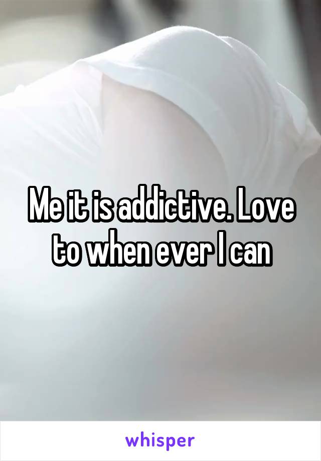 Me it is addictive. Love to when ever I can