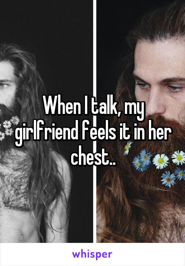 When I talk, my girlfriend feels it in her chest..