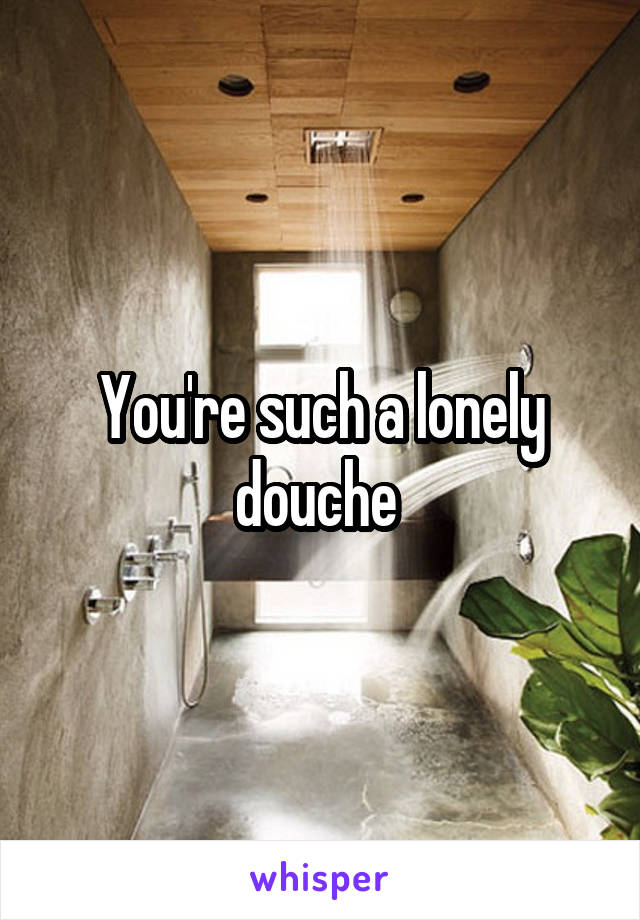 You're such a lonely douche 