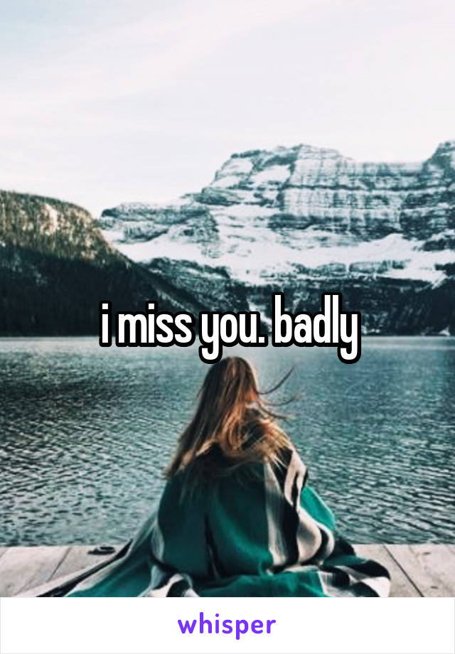 i miss you. badly