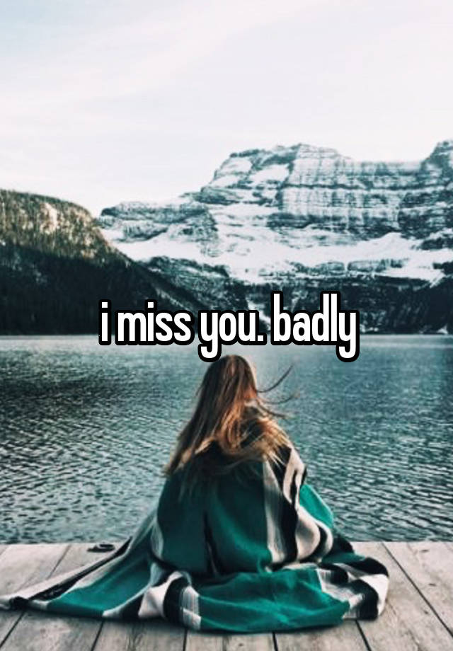 i miss you. badly