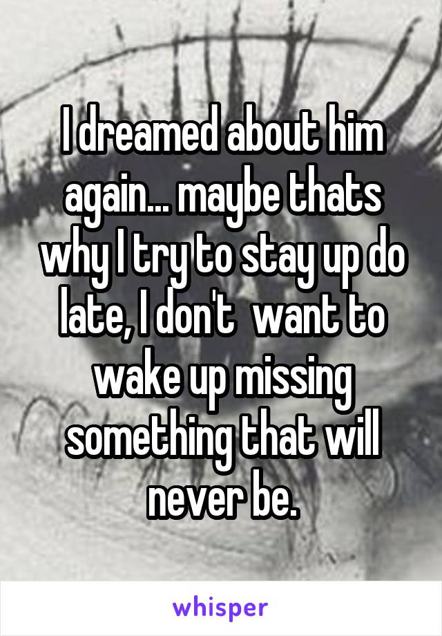 I dreamed about him again... maybe thats why I try to stay up do late, I don't  want to wake up missing something that will never be.