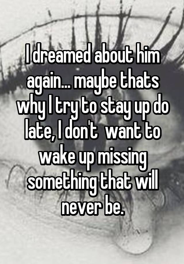 I dreamed about him again... maybe thats why I try to stay up do late, I don't  want to wake up missing something that will never be.