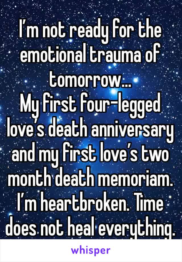 I’m not ready for the emotional trauma of tomorrow…
My first four-legged love’s death anniversary and my first love’s two month death memoriam. 
I’m heartbroken. Time does not heal everything.