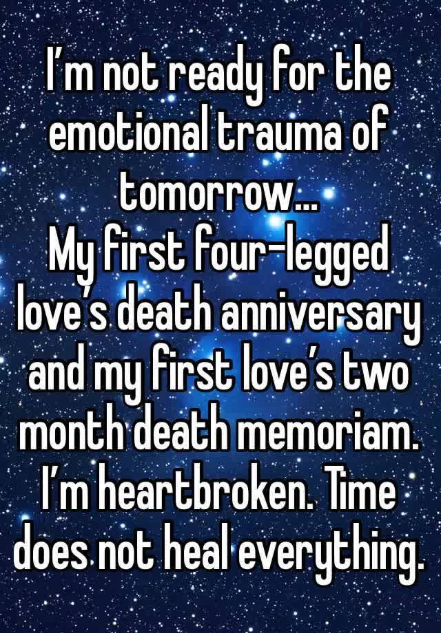 I’m not ready for the emotional trauma of tomorrow…
My first four-legged love’s death anniversary and my first love’s two month death memoriam. 
I’m heartbroken. Time does not heal everything.