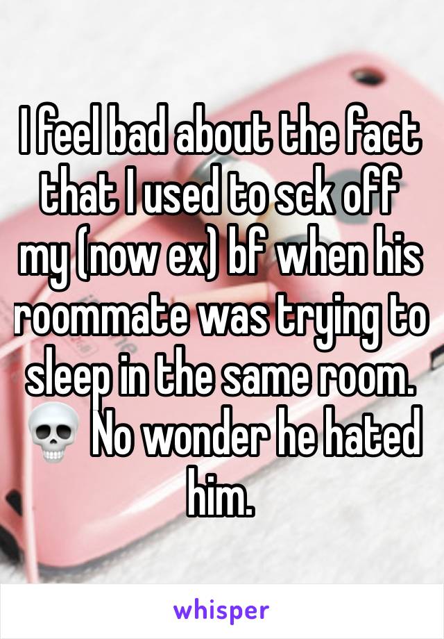 I feel bad about the fact that I used to sck off my (now ex) bf when his roommate was trying to sleep in the same room. 💀 No wonder he hated him.