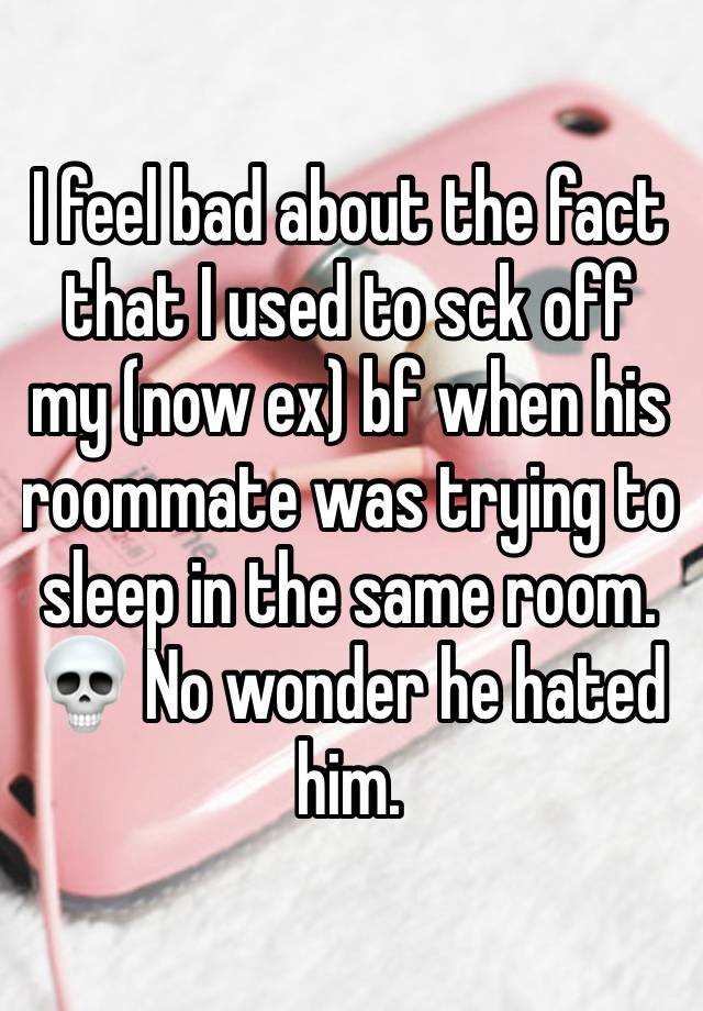 I feel bad about the fact that I used to sck off my (now ex) bf when his roommate was trying to sleep in the same room. 💀 No wonder he hated him.