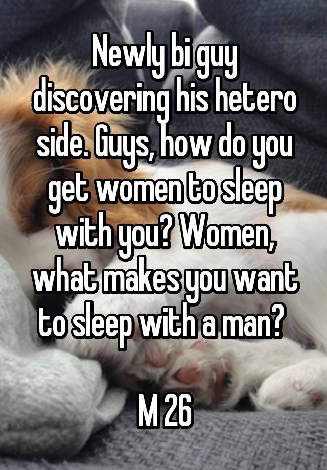 Newly bi guy discovering his hetero side. Guys, how do you get women to sleep with you? Women, what makes you want to sleep with a man? 

M 26