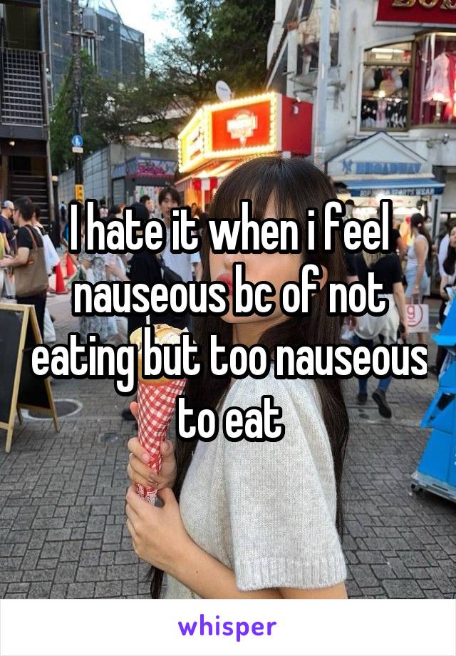 I hate it when i feel nauseous bc of not eating but too nauseous to eat