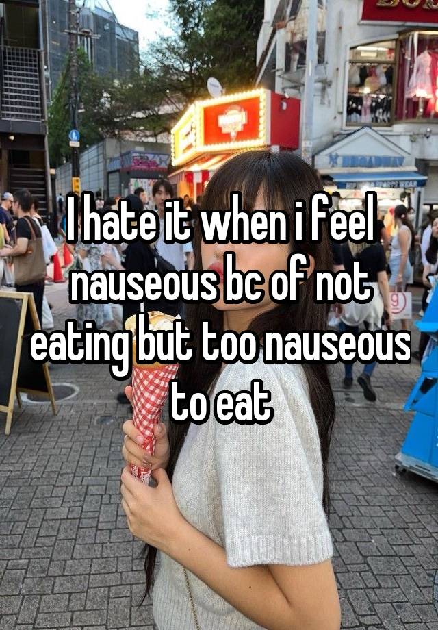 I hate it when i feel nauseous bc of not eating but too nauseous to eat