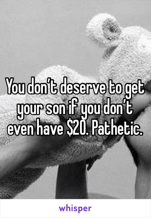 You don’t deserve to get your son if you don’t even have $20. Pathetic.