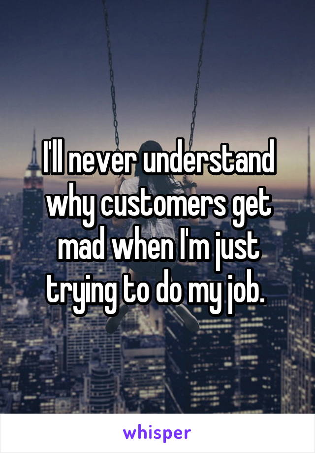 I'll never understand why customers get mad when I'm just trying to do my job. 