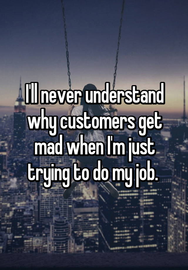 I'll never understand why customers get mad when I'm just trying to do my job. 