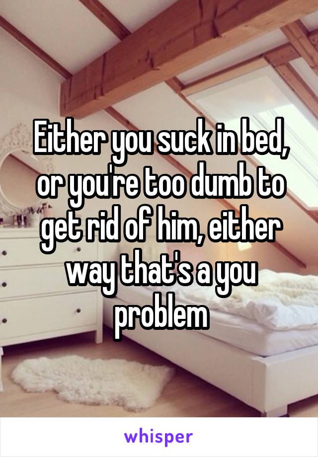 Either you suck in bed, or you're too dumb to get rid of him, either way that's a you problem