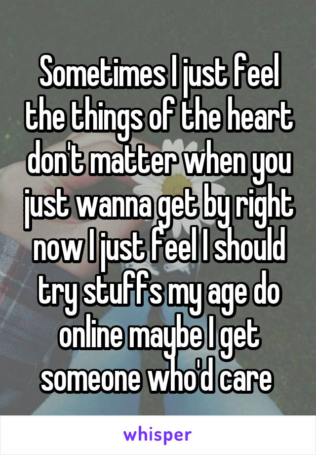 Sometimes I just feel the things of the heart don't matter when you just wanna get by right now I just feel I should try stuffs my age do online maybe I get someone who'd care 