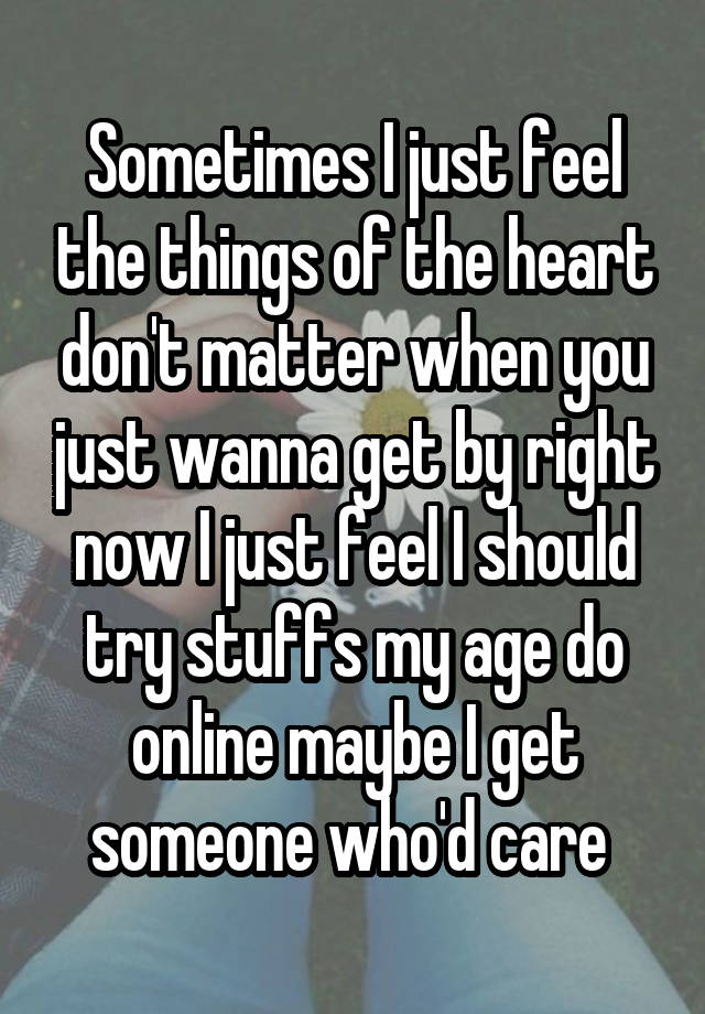 Sometimes I just feel the things of the heart don't matter when you just wanna get by right now I just feel I should try stuffs my age do online maybe I get someone who'd care 