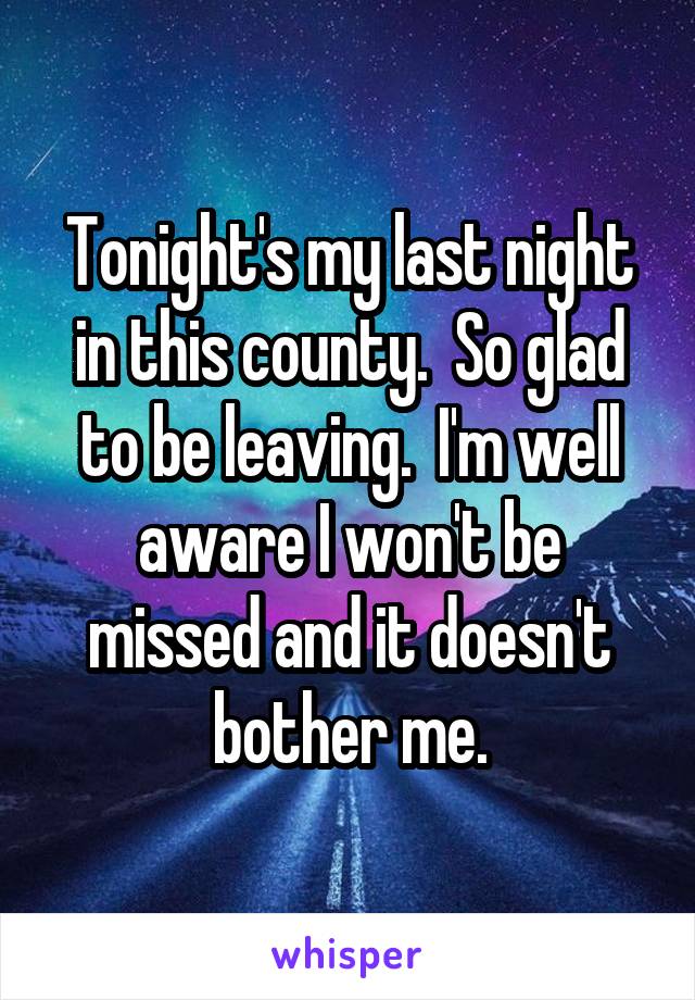 Tonight's my last night in this county.  So glad to be leaving.  I'm well aware I won't be missed and it doesn't bother me.