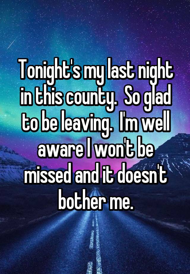 Tonight's my last night in this county.  So glad to be leaving.  I'm well aware I won't be missed and it doesn't bother me.