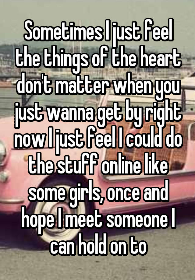 Sometimes I just feel the things of the heart don't matter when you just wanna get by right now I just feel I could do the stuff online like some girls, once and hope I meet someone I can hold on to