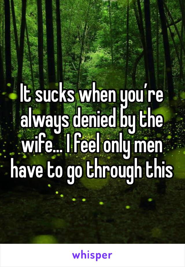 It sucks when you’re always denied by the wife… I feel only men have to go through this