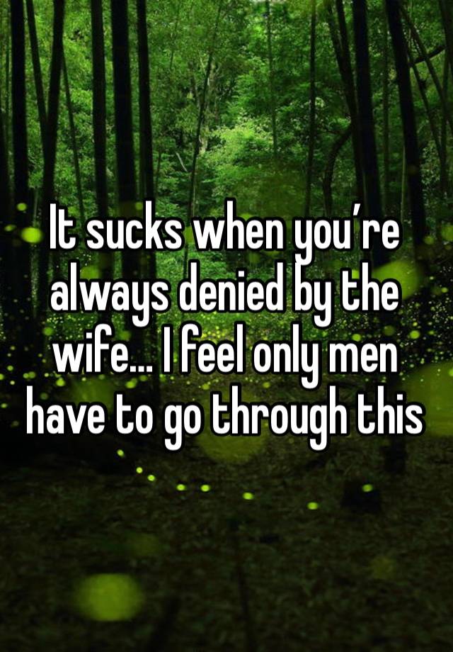 It sucks when you’re always denied by the wife… I feel only men have to go through this