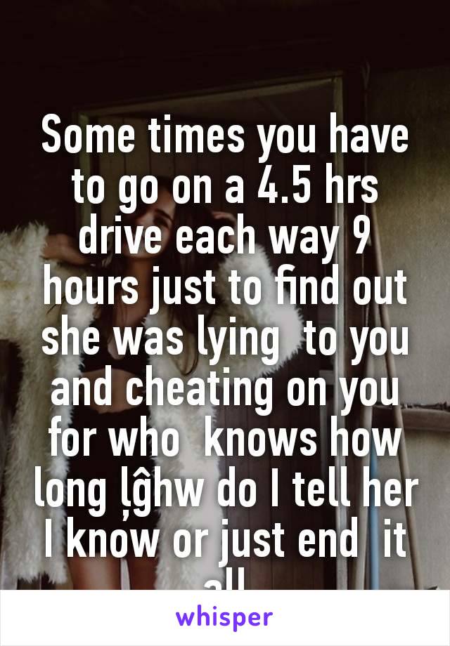 Some times you have to go on a 4.5 hrs drive each way 9 hours just to find out she was lying  to you and cheating on you for who  knows how long ļĝhw do I tell her  I know or just end  it all