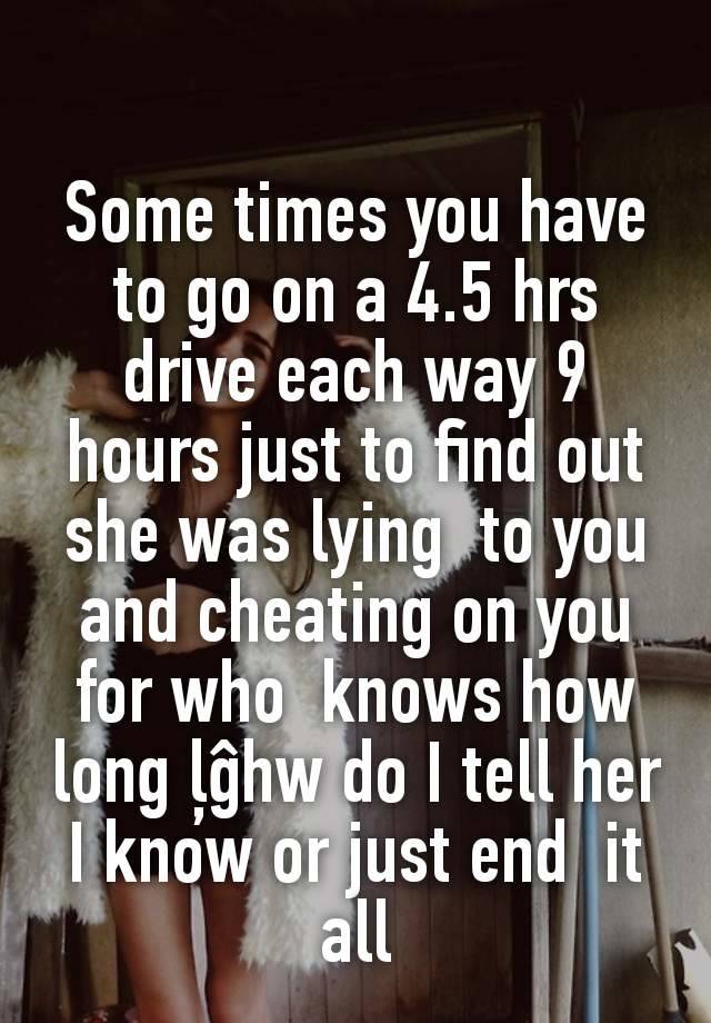 Some times you have to go on a 4.5 hrs drive each way 9 hours just to find out she was lying  to you and cheating on you for who  knows how long ļĝhw do I tell her  I know or just end  it all