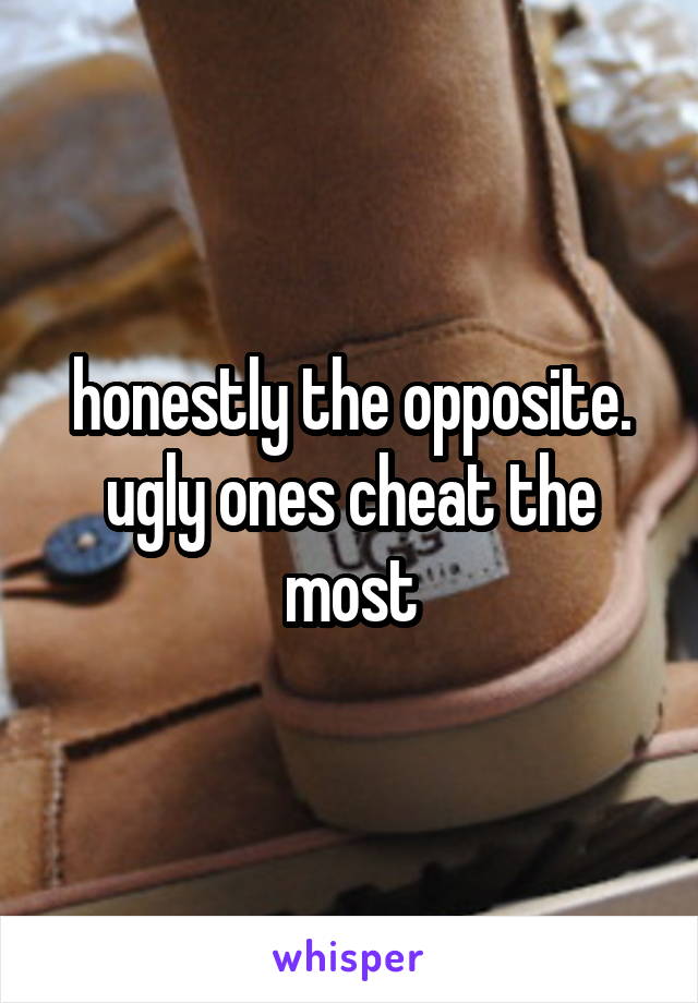 honestly the opposite. ugly ones cheat the most