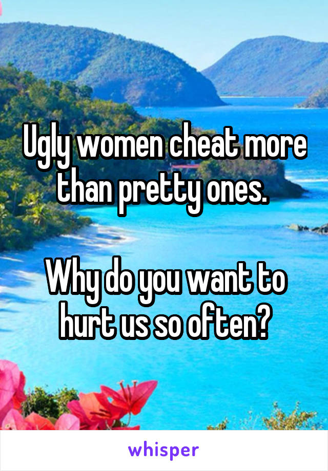 Ugly women cheat more than pretty ones. 

Why do you want to hurt us so often?